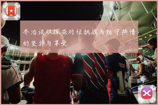 乔治谈双探花对位挑战与防守热情的坚持与享受