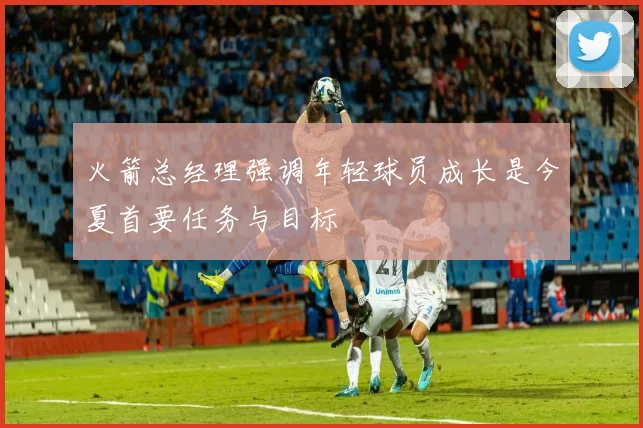 火箭总经理强调年轻球员成长是今夏首要任务与目标