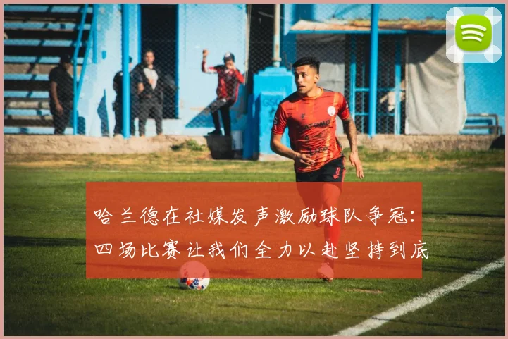 哈兰德在社媒发声激励球队争冠：四场比赛让我们全力以赴坚持到底