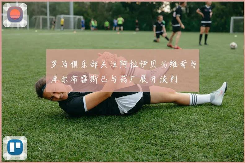 罗马俱乐部关注阿拉伊贝戈维奇与库尔布雷斯已与药厂展开谈判