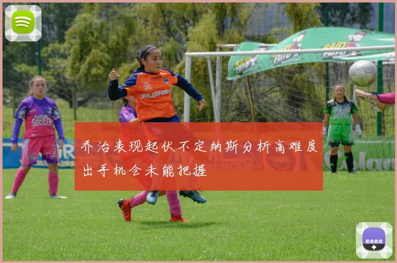 乔治表现起伏不定纳斯分析高难度出手机会未能把握